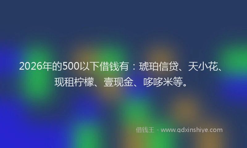 2026年的500以下借钱有:琥珀信贷、天小花、现租柠檬、壹现金、哆哆米等。
