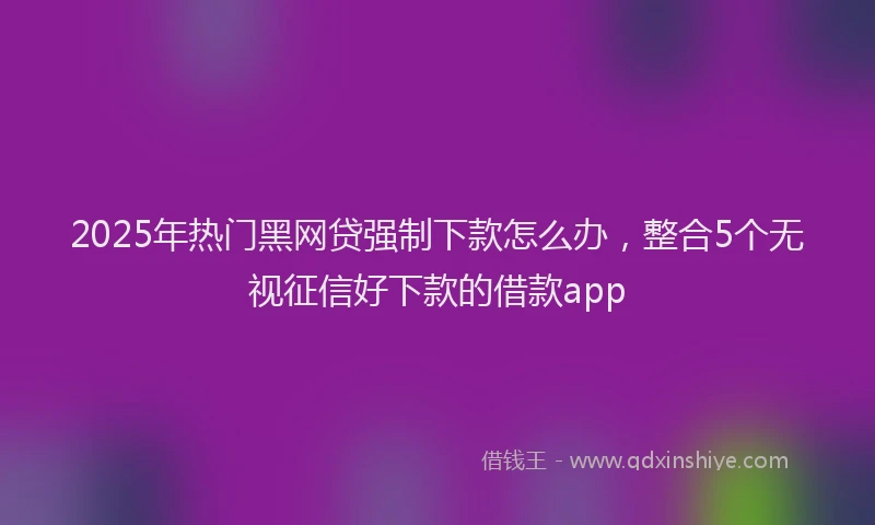 2025年热门黑网贷强制下款怎么办，整合5个无视征信好下款的借款app