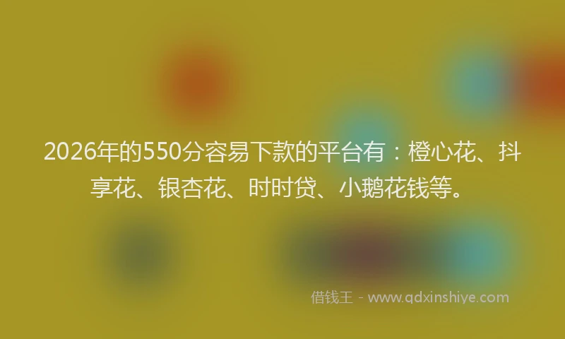2026年的550分容易下款的平台有:橙心花、抖享花、银杏花、时时贷、小鹅花钱等。