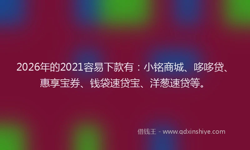 2026年的2021容易下款有：小铭商城、哆哆贷、惠享宝券、钱袋速贷宝、洋葱速贷等。