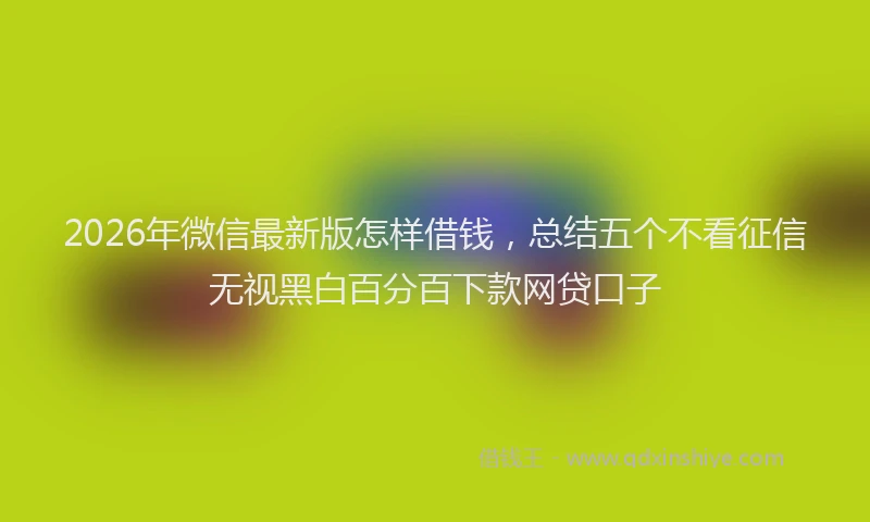2026年微信最新版怎样借钱,总结五个不看征信无视黑白百分百下款网贷口子
