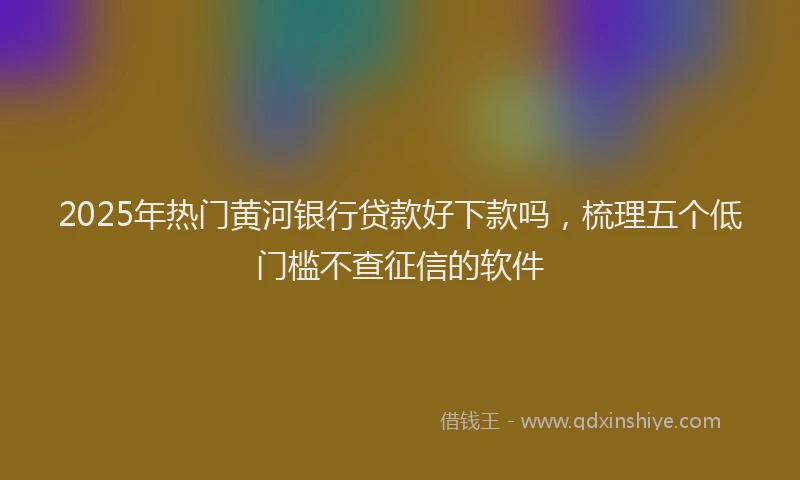 2025年热门黄河银行贷款好下款吗，梳理五个低门槛不查征信的软件