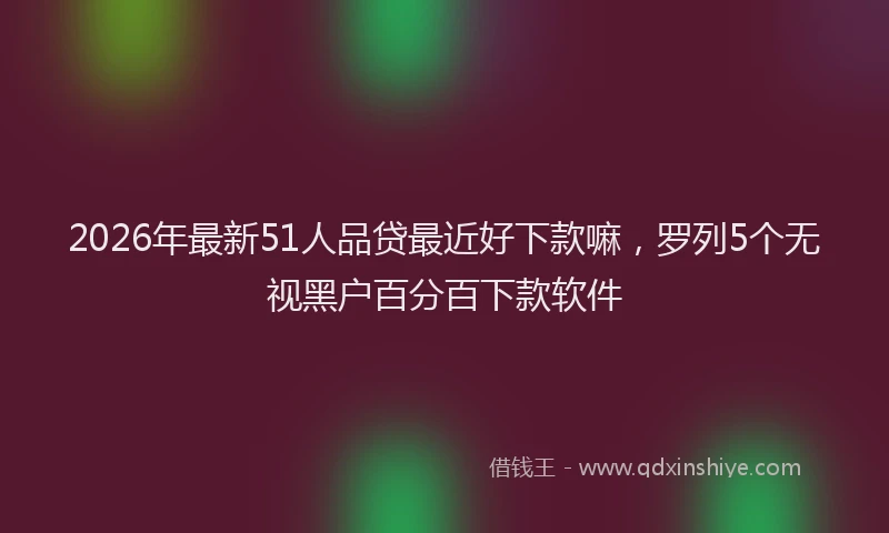 2026年最新51人品贷最近好下款嘛，罗列5个无视黑户百分百下款软件