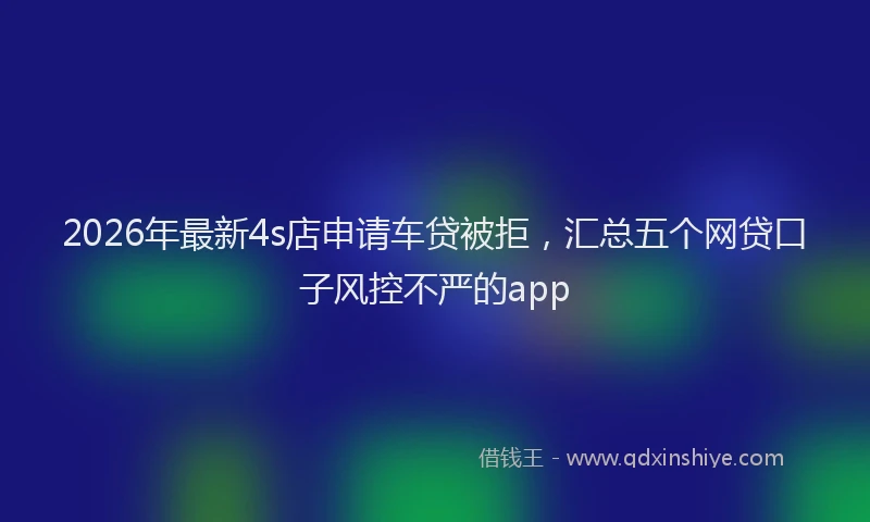 2026年最新4s店申请车贷被拒，汇总五个网贷口子风控不严的app