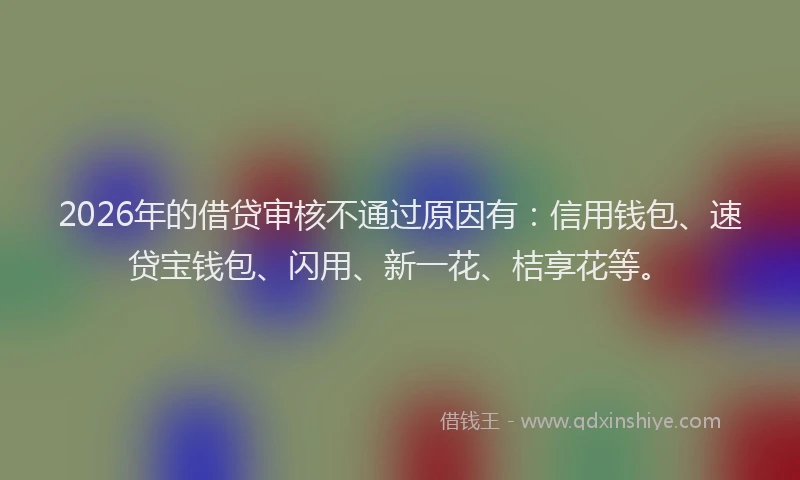 2026年的借贷审核不通过原因有：信用钱包、速贷宝钱包、闪用、新一花、桔享花等。