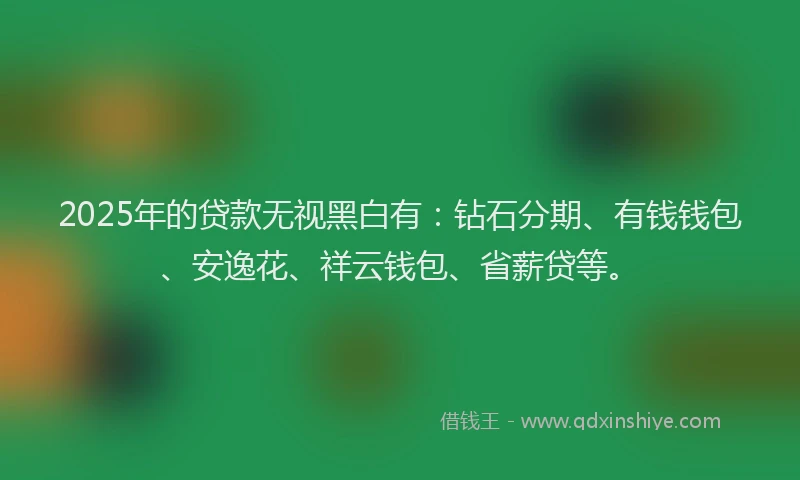2025年的贷款无视黑白有：钻石分期、有钱钱包、安逸花、祥云钱包、省薪贷等。