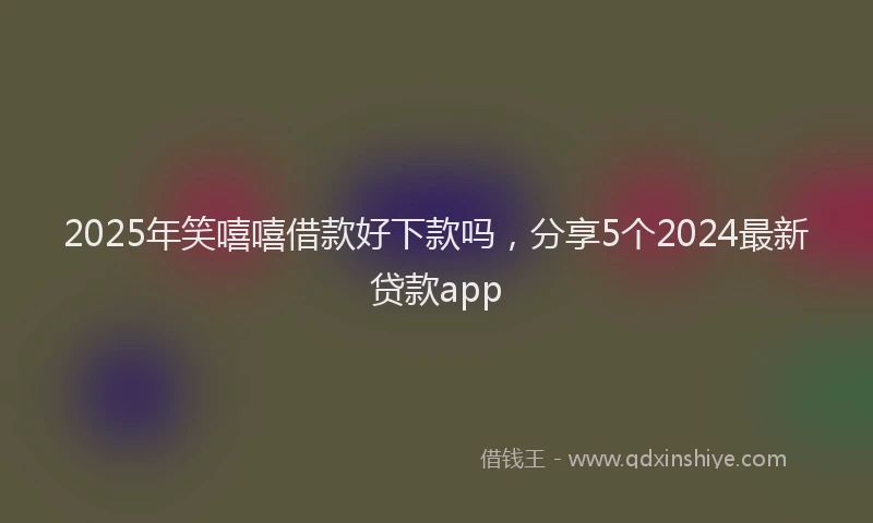 2025年笑嘻嘻借款好下款吗，分享5个2024最新贷款app