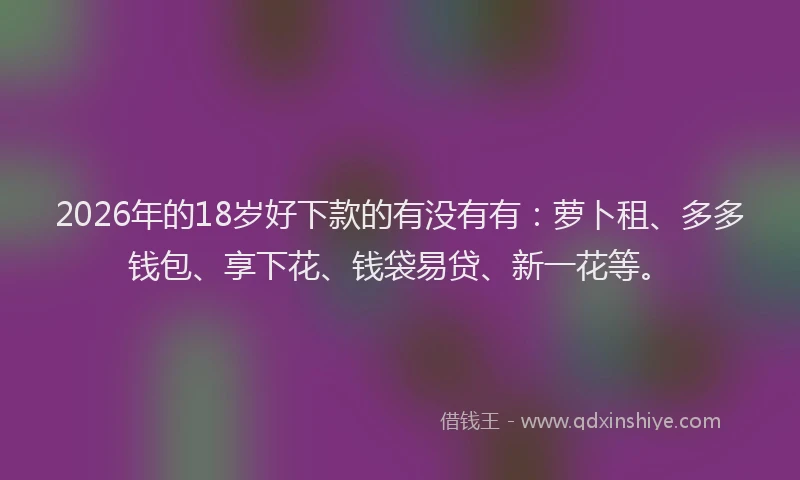 2026年的18岁好下款的有没有有:萝卜租、多多钱包、享下花、钱袋易贷、新一花等。