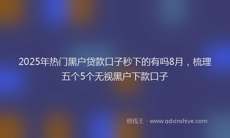 2025年热门黑户贷款口子秒下的有吗8月，梳理五个5个无视黑户下款口子