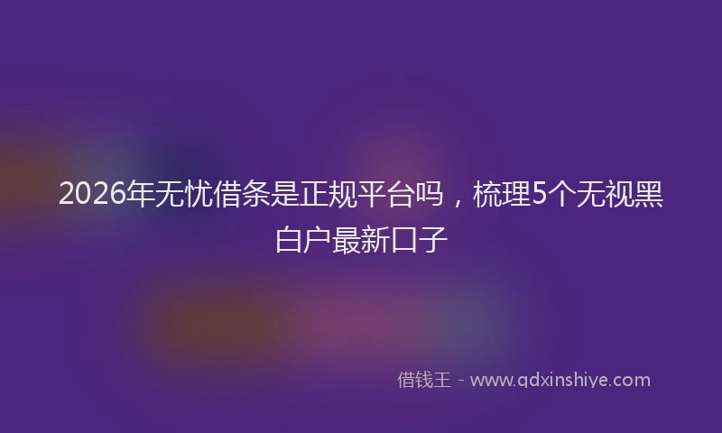 2026年无忧借条是正规平台吗，梳理5个无视黑白户最新口子