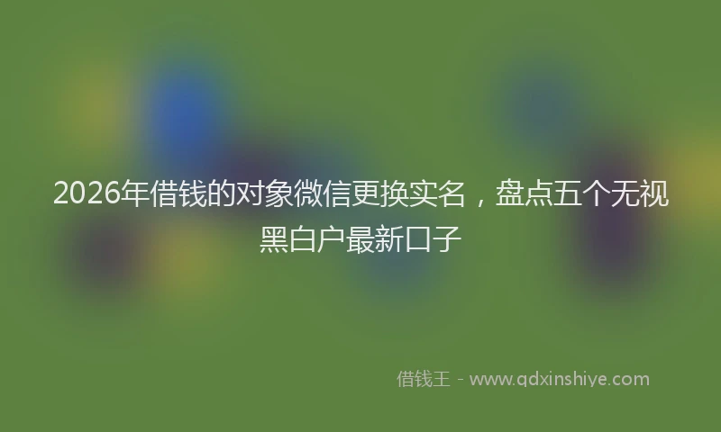 2026年借钱的对象微信更换实名，盘点五个无视黑白户最新口子