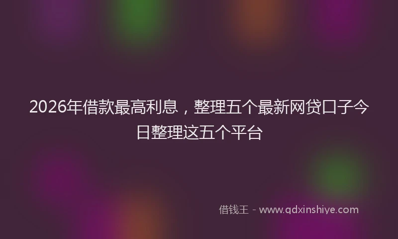 2026年借款最高利息，整理五个最新网贷口子今日整理这五个平台