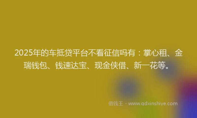 2025年的车抵贷平台不看征信吗有：掌心租、金瑞钱包、钱速达宝、现金侠借、新一花等。