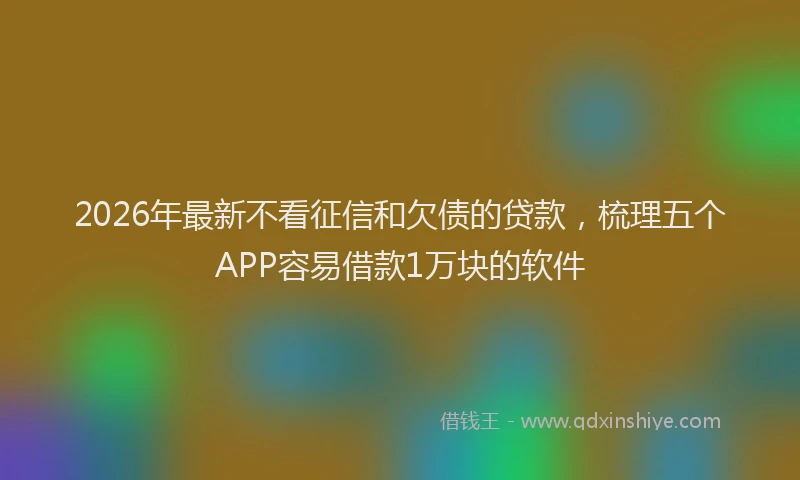 2026年最新不看征信和欠债的贷款，梳理五个APP容易借款1万块的软件