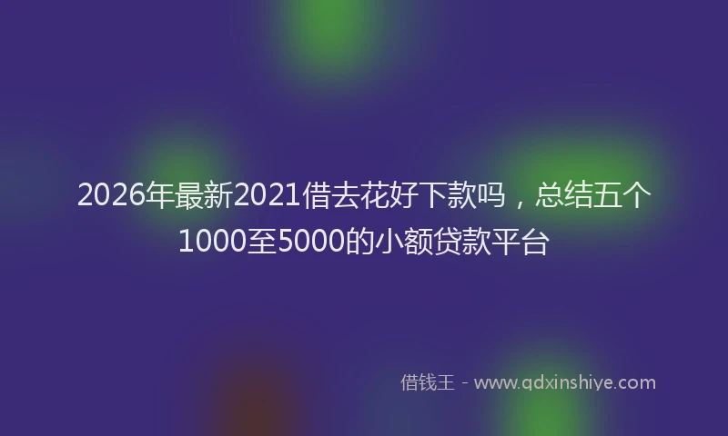2026年最新2021借去花好下款吗，总结五个1000至5000的小额贷款平台