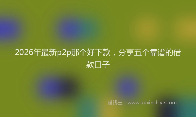 2026年最新p2p那个好下款,分享五个靠谱的借款口子
