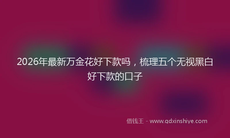 2026年最新万金花好下款吗，梳理五个无视黑白好下款的口子