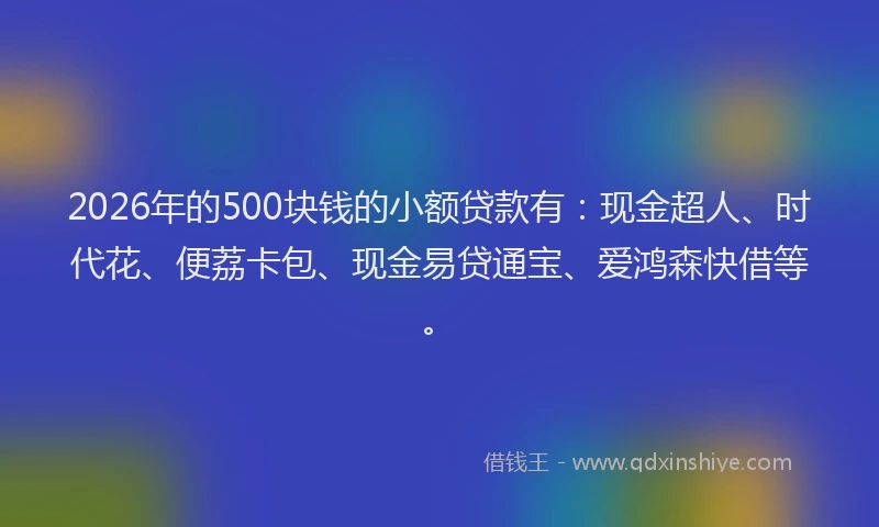 2026年的500块钱的小额贷款有：现金超人、时代花、便荔卡包、现金易贷通宝、爱鸿森快借等。
