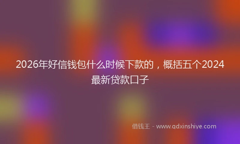 2026年好信钱包什么时候下款的，概括五个2024最新贷款口子