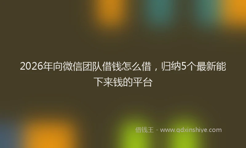 2026年向微信团队借钱怎么借，归纳5个最新能下来钱的平台