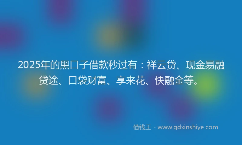 2025年的黑口子借款秒过有：祥云贷、现金易融贷途、口袋财富、享来花、快融金等。