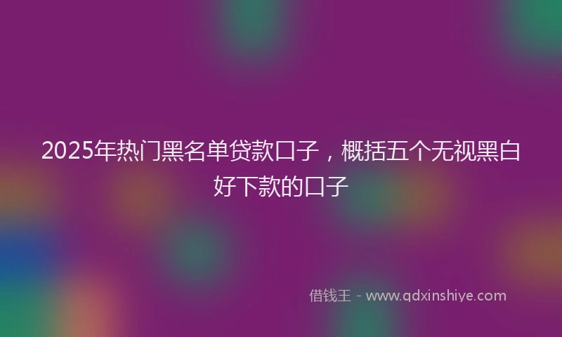 2025年热门黑名单贷款口子,概括五个无视黑白好下款的口子