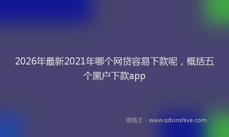2026年最新2021年哪个网贷容易下款呢，概括五个黑户下款app