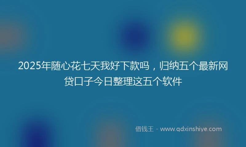 2025年随心花七天我好下款吗,归纳五个最新网贷口子今日整理这五个软件