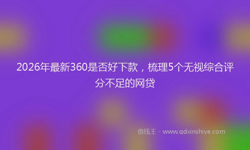 2026年最新360是否好下款，梳理5个无视综合评分不足的网贷