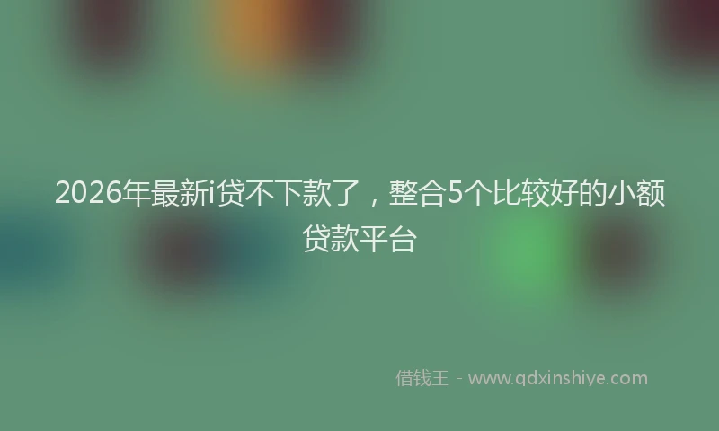 2026年最新i贷不下款了，整合5个比较好的小额贷款平台