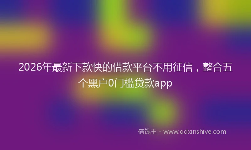 2026年最新下款快的借款平台不用征信,整合五个黑户0门槛贷款app