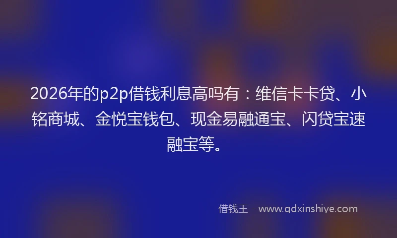 2026年的p2p借钱利息高吗有:维信卡卡贷、小铭商城、金悦宝钱包、现金易融通宝、闪贷宝速融宝等。
