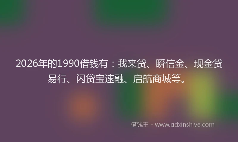 2026年的1990借钱有:我来贷、瞬信金、现金贷易行、闪贷宝速融、启航商城等。