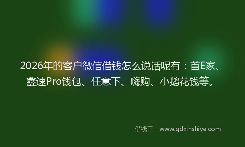 2026年的客户微信借钱怎么说话呢有：首E家、鑫速Pro钱包、任意下、嗨购、小鹅花钱等。