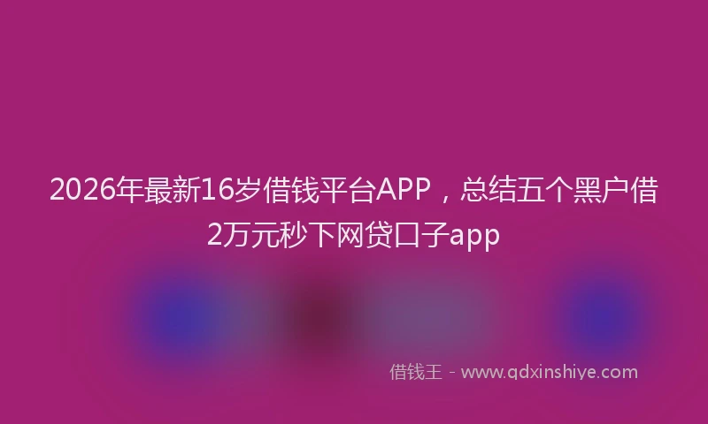 2026年最新16岁借钱平台APP，总结五个黑户借2万元秒下网贷口子app