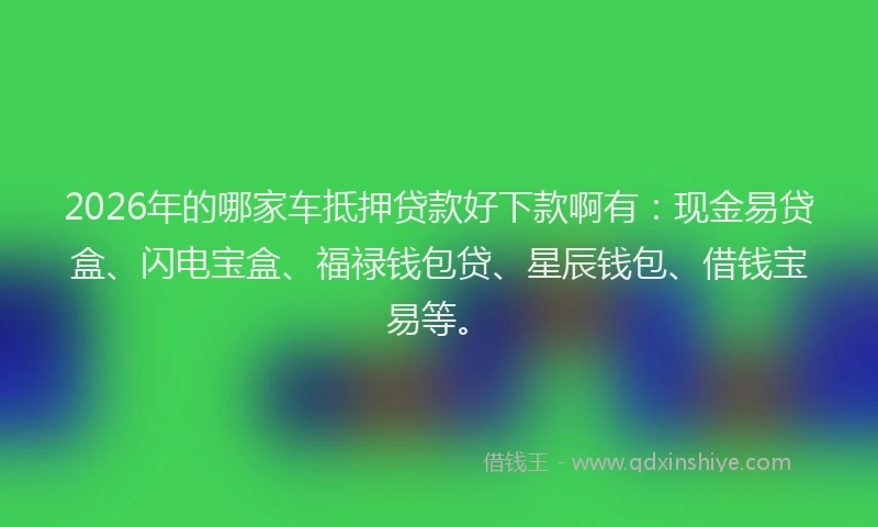 2026年的哪家车抵押贷款好下款啊有:现金易贷盒、闪电宝盒、福禄钱包贷、星辰钱包、借钱宝易等。