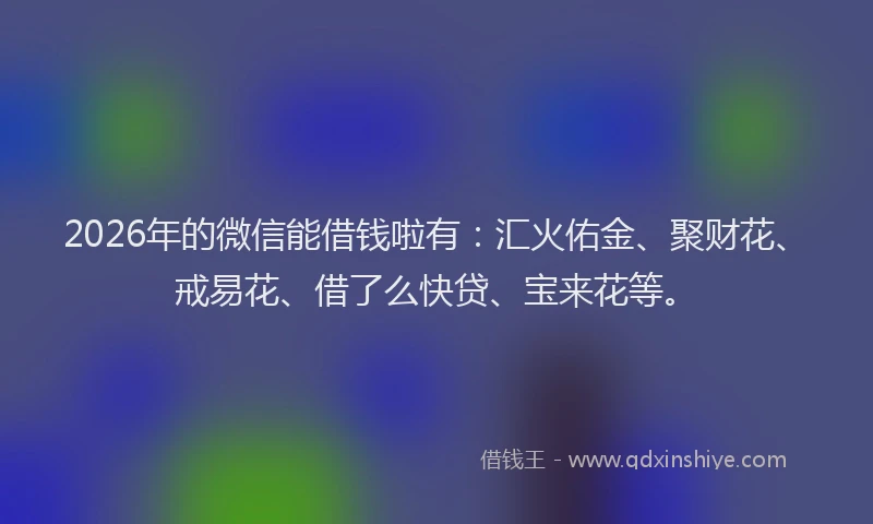 2026年的微信能借钱啦有：汇火佑金、聚财花、戒易花、借了么快贷、宝来花等。