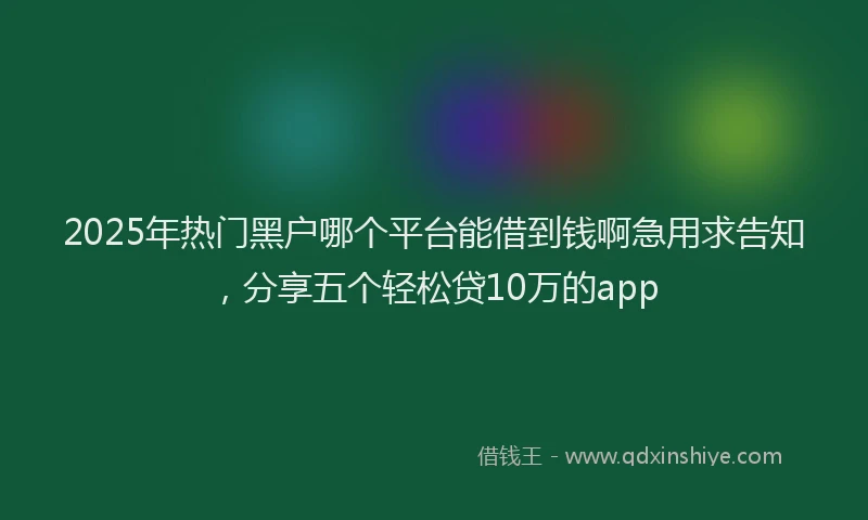 2025年热门黑户哪个平台能借到钱啊急用求告知，分享五个轻松贷10万的app