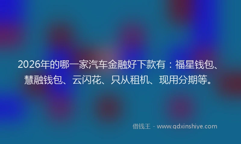 2026年的哪一家汽车金融好下款有:福星钱包、慧融钱包、云闪花、只从租机、现用分期等。