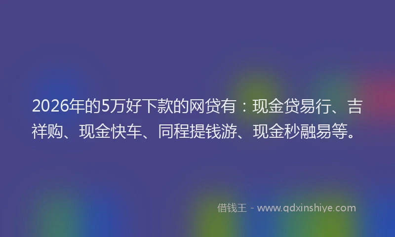 2026年的5万好下款的网贷有:现金贷易行、吉祥购、现金快车、同程提钱游、现金秒融易等。