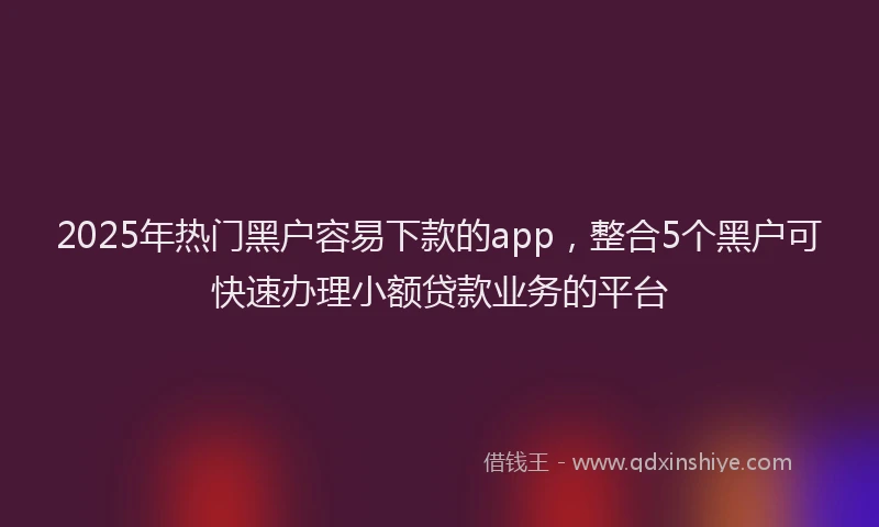 2025年热门黑户容易下款的app，整合5个黑户可快速办理小额贷款业务的平台