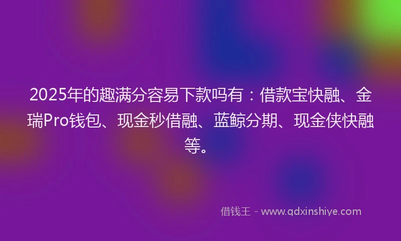 2025年的趣满分容易下款吗有：借款宝快融、金瑞Pro钱包、现金秒借融、蓝鲸分期、现金侠快融等。