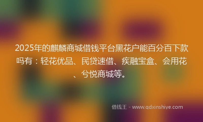 2025年的麒麟商城借钱平台黑花户能百分百下款吗有:轻花优品、民贷速借、疾融宝盒、会用花、兮悦商城等。