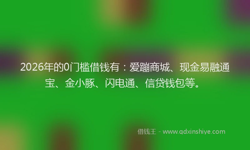 2026年的0门槛借钱有：爱蹦商城、现金易融通宝、金小豚、闪电通、信贷钱包等。