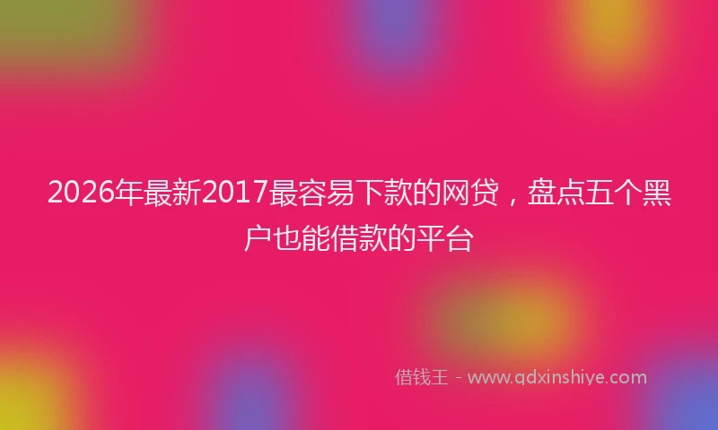 2026年最新2017最容易下款的网贷,盘点五个黑户也能借款的平台