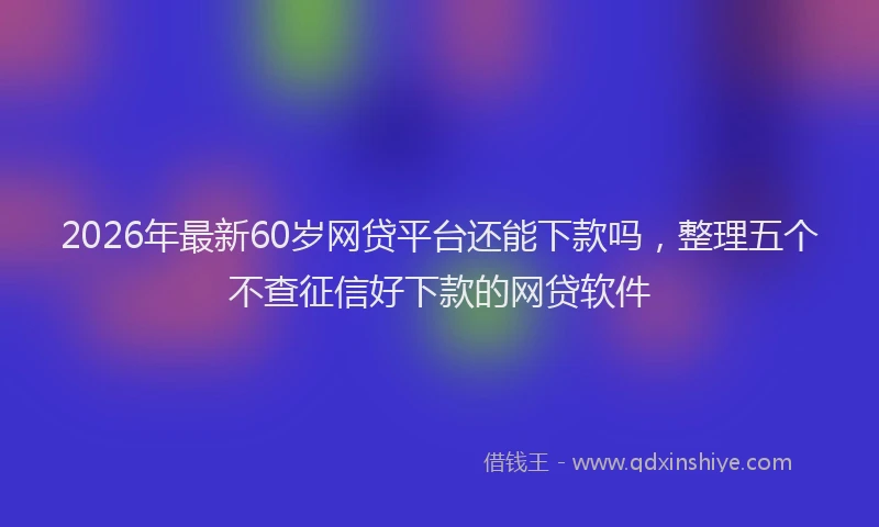 2026年最新60岁网贷平台还能下款吗，整理五个不查征信好下款的网贷软件