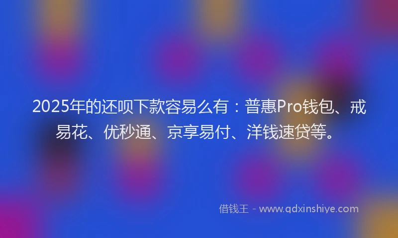 2025年的还呗下款容易么有：普惠Pro钱包、戒易花、优秒通、京享易付、洋钱速贷等。
