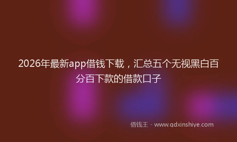 2026年最新app借钱下载，汇总五个无视黑白百分百下款的借款口子