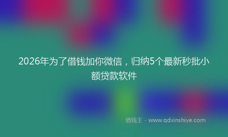 2026年为了借钱加你微信，归纳5个最新秒批小额贷款软件