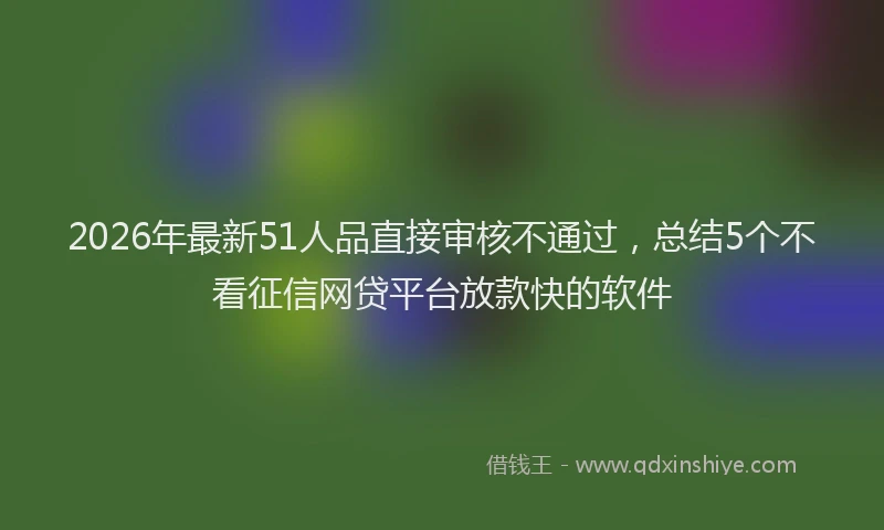 2026年最新51人品直接审核不通过，总结5个不看征信网贷平台放款快的软件